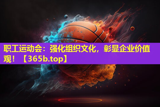 职工运动会:强化组织文化,彰显企业价值观! 职工运动会:强化组织文化,彰显企业价值观!