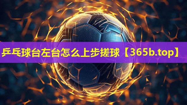 乒乓球台左台怎么上步搓球 乒乓球台左台怎么上步搓球