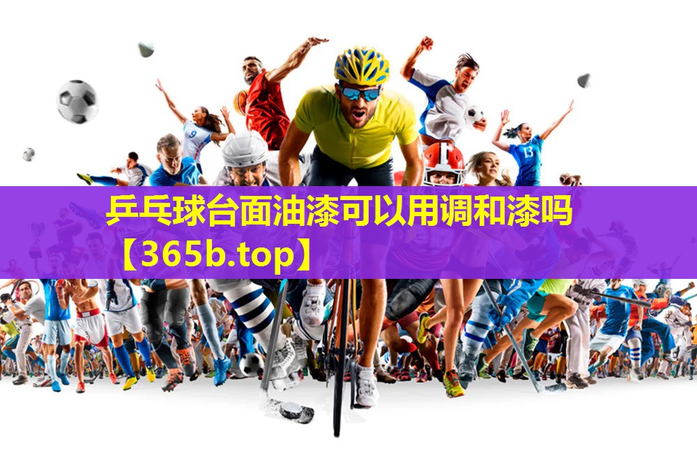乒乓球台面油漆可以用调和漆吗 乒乓球台面油漆可以用调和漆吗
