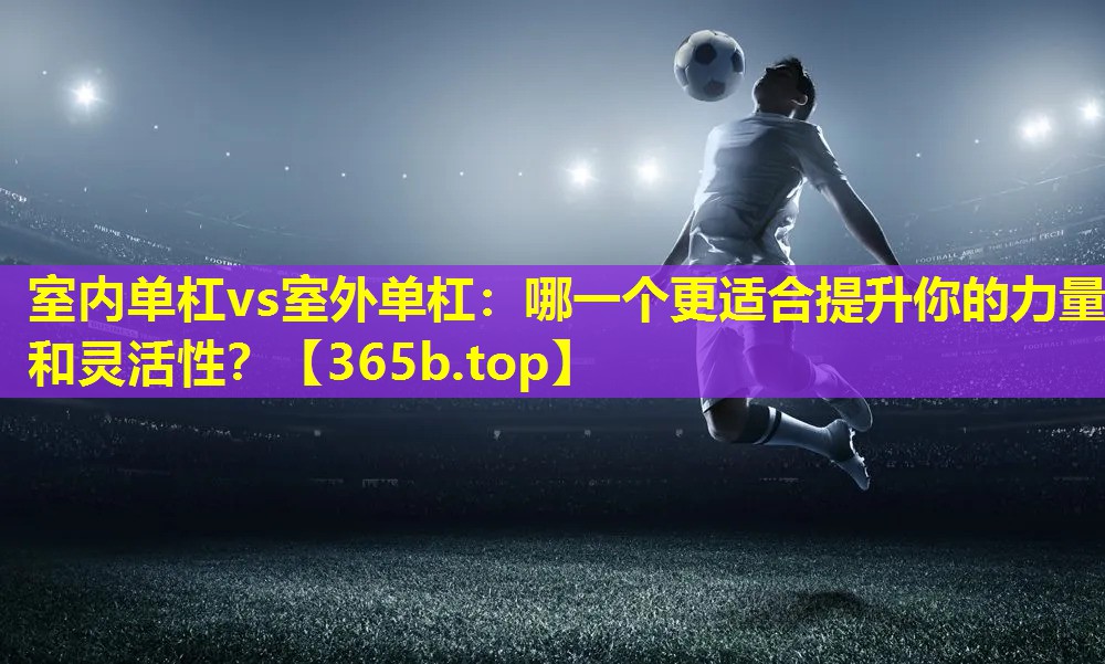 室内单杠vs室外单杠:哪一个更适合提升你的力量和灵活性? 室内单杠vs室外单杠:哪一个更适合提升你的力量和灵活性?